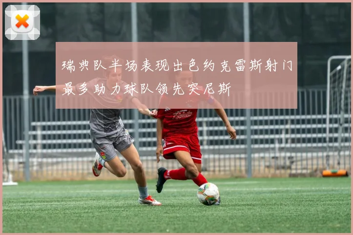 瑞典队半场表现出色约克雷斯射门最多助力球队领先突尼斯