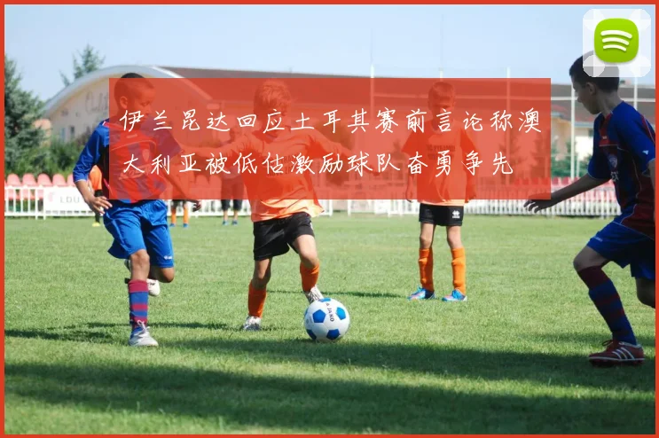 伊兰昆达回应土耳其赛前言论称澳大利亚被低估激励球队奋勇争先