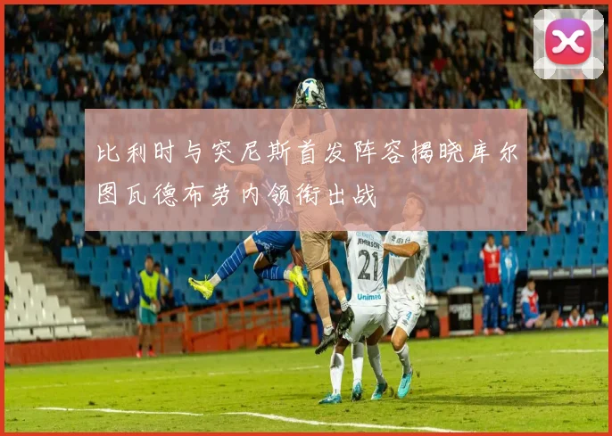 比利时与突尼斯首发阵容揭晓库尔图瓦德布劳内领衔出战