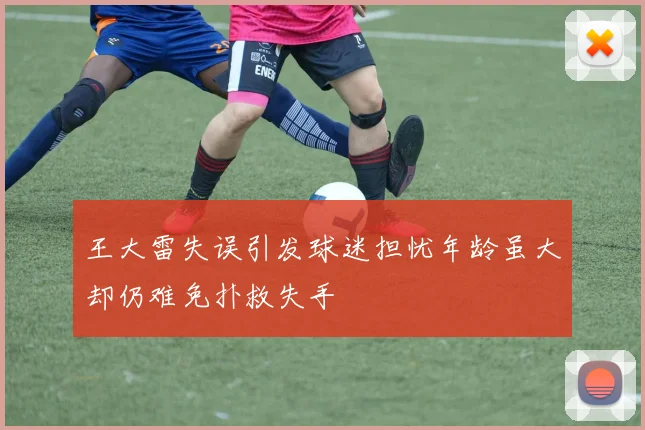 王大雷失误引发球迷担忧年龄虽大却仍难免扑救失手