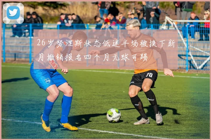 26岁努涅斯状态低迷半场被换下新月撤销报名四个月无球可踢