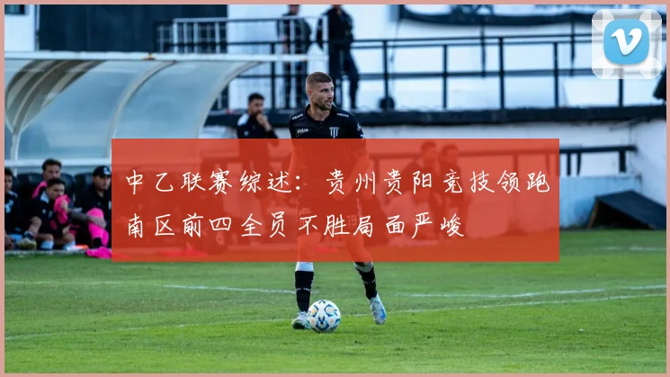 中乙联赛综述：贵州贵阳竞技领跑南区前四全员不胜局面严峻