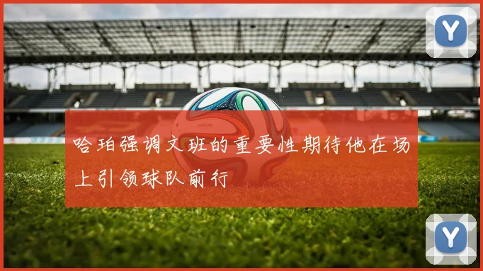 哈珀强调文班的重要性期待他在场上引领球队前行