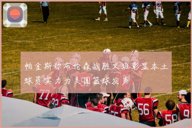 帕金斯称布伦森战胜文班彰显本土球员实力为美国篮球发声