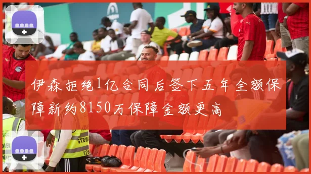 伊森拒绝1亿合同后签下五年全额保障新约8150万保障金额更高