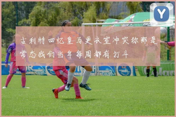 古利特回忆皇马更衣室冲突称那是常态我们当年每周都有打斗