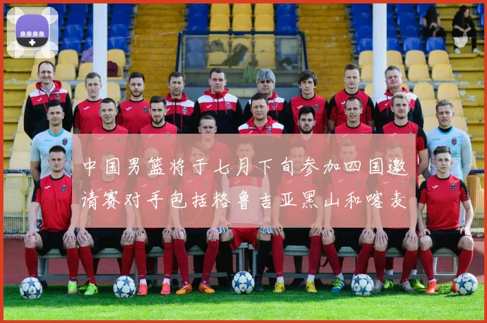 中国男篮将于七月下旬参加四国邀请赛对手包括格鲁吉亚黑山和喀麦隆