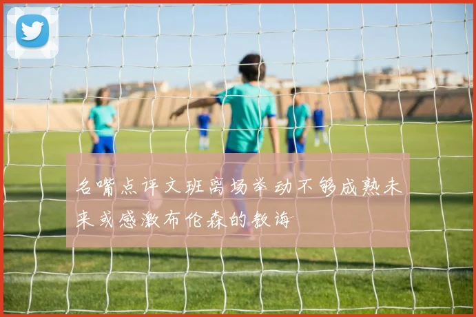 名嘴点评文班离场举动不够成熟未来或感激布伦森的教诲