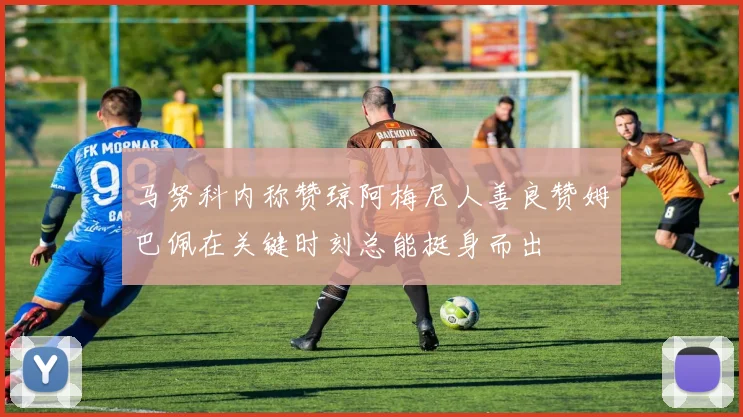 马努科内称赞琼阿梅尼人善良赞姆巴佩在关键时刻总能挺身而出