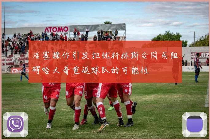 活塞操作引发担忧科林斯合同或阻碍哈大哥重返球队的可能性