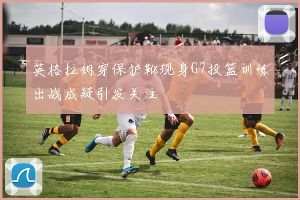 英格拉姆穿保护靴现身G7投篮训练出战成疑引发关注