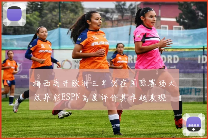 梅西离开欧洲三年仍在国际赛场大放异彩ESPN高度评价其卓越表现