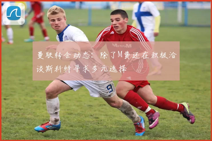 曼联转会动态：除了M费还在积极洽谈斯科特寻求多元选择