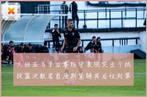 文班亚马季后赛防守表现突出干扰投篮次数居首唐斯紧随其后位列第五