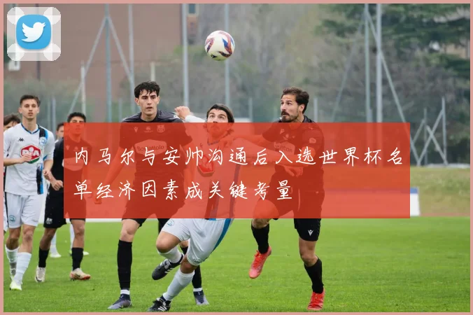 内马尔与安帅沟通后入选世界杯名单经济因素成关键考量